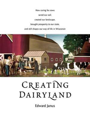 Creating Dairyland: How caring for cows saved our soil, created our landscape, brought prosperity to our state, and still shapes our way of life in Wisconsin de Edward Janus