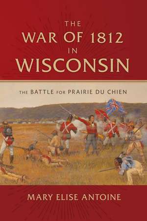 The War of 1812 in Wisconsin: The Battle for Prairie du Chien de Mary Elise Antoine