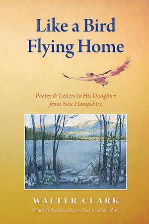 Like a Bird Flying Home: Poetry & Letters to His Daughter from New Hampshire de Walter Clark