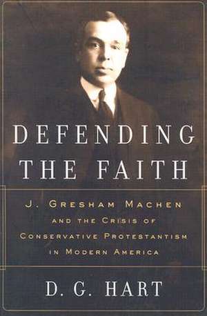 Defending the Faith: J. Gresham Machen and the Crisis of Conservative Protestantism in Modern America de Darryl G Hart