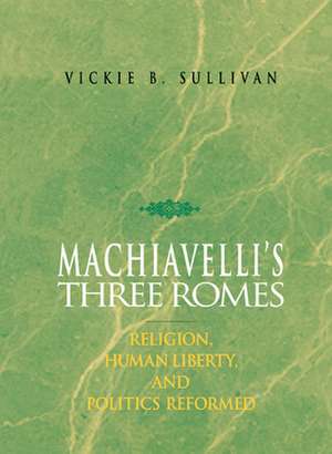 Machiavelli's Three Romes: Religion, Human Liberty, and Politics Reformed de Vickie B. Sullivan