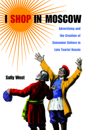 I Shop in Moscow: Advertising and the Creation of Consumer Culture in Late Tsarist Russia de Sally West