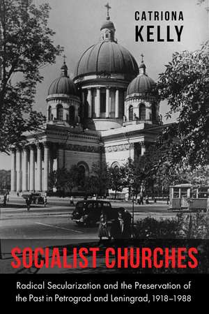 Socialist Churches: Radical Secularization and the Preservation of the Past in Petrograd and Leningrad, 1918–1988 de Catriona Kelly