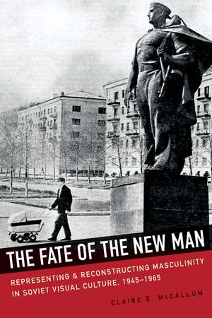 The Fate of the New Man: Representing and Reconstructing Masculinity in Soviet Visual Culture, 1945–1965 de Claire E. McCallum