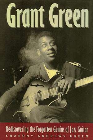 Grant Green: Rediscovering the Forgotten Genius of Jazz Guitar de Sharony Andrews Green