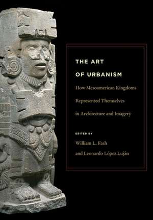 The Art of Urbanism – How Mesoamerican Kingdoms Represented Themselves in Architecture and Imagery de William L. Fash