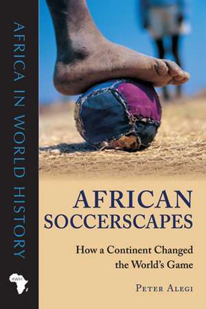 African Soccerscapes: How a Continent Changed the World’s Game de Peter Alegi