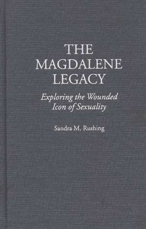 The Magdalene Legacy: Exploring the Wounded Icon of Sexuality de Sandra M Rushing