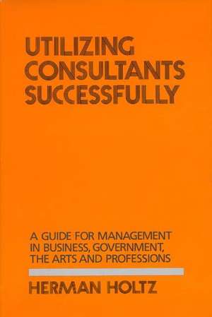 Utilizing Consultants Successfully: A Guide for Management in Business, Government, the Arts and Professions de Herman Holtz