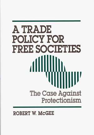 A Trade Policy for Free Societies: The Case Against Protectionism de Robert McGee