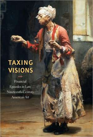 Taxing Visions – Financial Episodes in Late Nineteenth–Century American Art de Leo G. Mazow