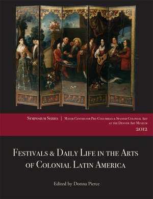 Festivals & Daily Life in the Arts of Colonial Latin America, 1492-1850: Papers from the 2012 Mayer Center Symposium at the Denver Art Museum de Donna Pierce