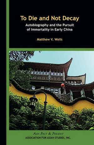 To Die and Not Decay – Autobiography and the Pursuit of Immortality in Early China de Matthew V. Wells