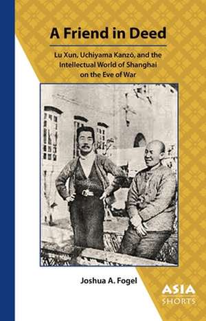 A Friend in Deed – Lu Xun, Uchiyama Kanzo, and the Intellectual World of Shanghai on the Eve of War de Joshua Fogel