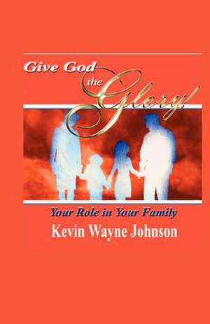 Give God the Glory! Your Role in Your Family de Kevin Wayne Johnson