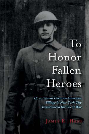 To Honor Fallen Heroes: How a Small German-American Village in New York City Experienced the Great War de James E. Haas