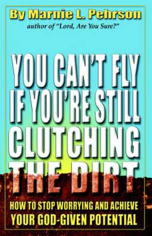 You Can't Fly If You're Still Clutching the Dirt: How to Stop Worrying and Achieve Your God-Given Potential de Marnie L. Pehrson