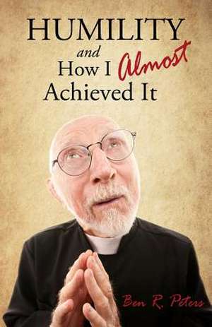 Humility and How I Almost Achieved It: Uncovering a Highly Undervalued Key to Lasting Success and Kingdom Power de Ben R. Peters