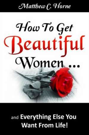 How To Get Beautiful Women and Everything Else You Want from Life de Matthew C. Horne