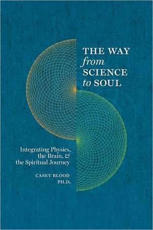 The Way from Science to Soul; Integrating Physics, the Brain, and the Spiritual Journey de Casey Blood