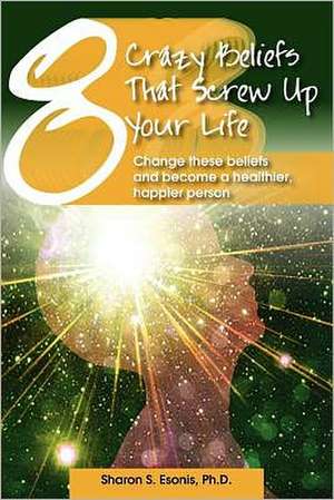 8 Crazy Beliefs That Screw Up Your Life: Change These Beliefs and Become a Healthier, Happier Person de Sharon S. Esonis Ph. D.