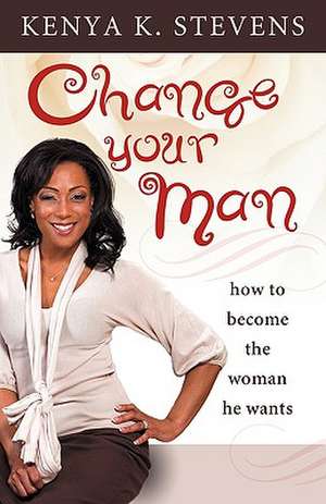 Change Your Man: How to Become the Woman He Wants de Kenya K. Stevens