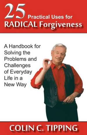 25 Practical Uses for Radical Forgiveness: A Handbook for Solving the Problems and Challenges of Everyday Life in a New Way de Colin C. Tipping