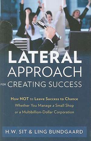 Lateral Approach for Creating Success: How Not to Leave Success to Chance Whether You Manage a Small Shop or a Multi-Billion Dollar Corporation de Ho Wing Sit