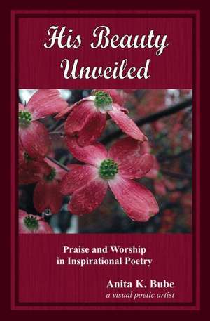 His Beauty Unveiled: Praise and Worship in Inspirational Poetry de Anita K. Bube