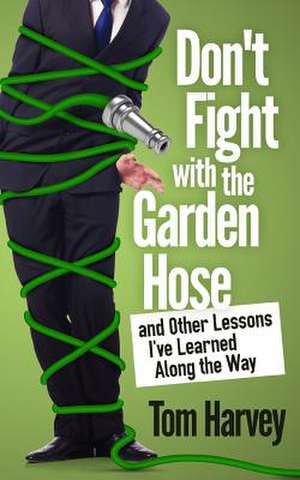 Don't Fight with the Garden Hose and Other Lessons I've Learned Along the Way de Tom Harvey