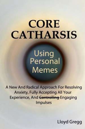 Core Catharsis Using Personal Memes: A New and Radical Approach for Resolving Anxiety, Fully Accepting All Your Experience, and Engaging Impulses de Lloyd Gregg