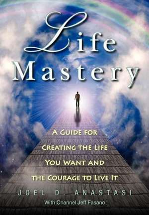 Life Mastery: Creating the Life You Want and the Courage to Live It de MR Joel D. Anastasi