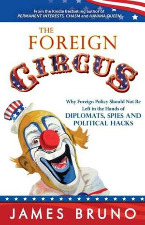 The Foreign Circus: Why Foreign Policy Should Not Be Left in the Hands of Diplomats, Spies and Political Hacks de James Bruno