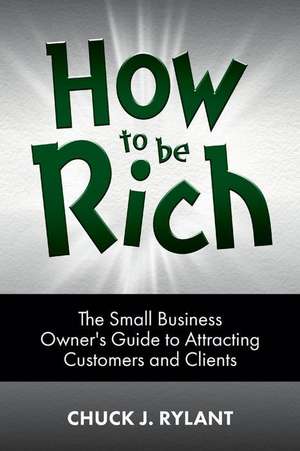 How to be Rich: The Small Business Owner's Guide to Attracting Customers and Clients de Chuck J. Rylant