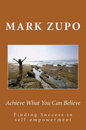 Achieve What You Can Believe de Mark L. Zupo