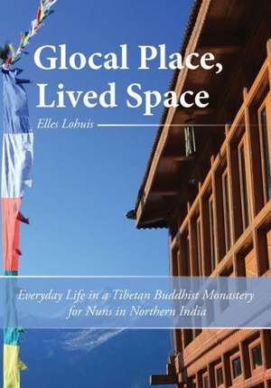 Glocal Place, Lived Space Everyday Life in a Tibetan Buddhist Monastery for Nuns in Northern India de Elles Lohuis