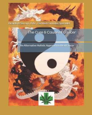 The Cure & Cause of Cancer: An Alternative Holistic Approach to Heal Cancer de Ricardo B. Serrano R. Ac