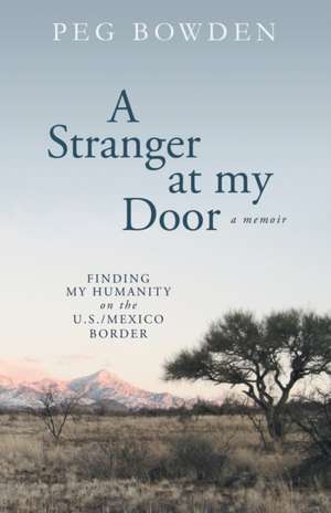 A Stranger at My Door: Finding My Humanity on the U.S./Mexico Border de Peg Bowden