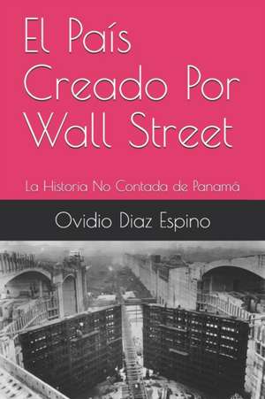 El País Creado Por Wall Street: La Historia No Contada de Panamá de Ovidio Diaz Espino