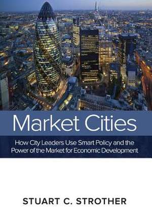 Market Cities: How City Leaders Use Smart Policy and the Power of the Market for Economic Development de Stuart C. Strother