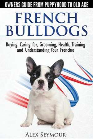 French Bulldogs - Owners Guide from Puppy to Old Age. Buying, Caring For, Grooming, Health, Training and Understanding Your Frenchie de Alex Seymour