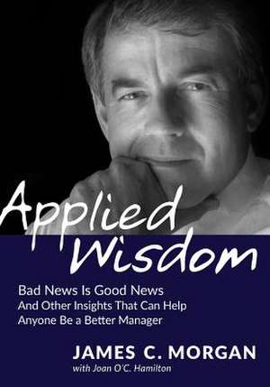 Applied Wisdom: Bad News Is Good News and Other Insights That Can Help Anyone Be a Better Manager de James C Morgan