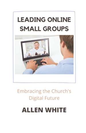 Leading Online Small Groups: Embracing the Church's Digital Future de Allen White