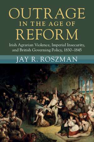 Outrage in the Age of Reform: Irish Agrarian Violence, Imperial Insecurity, and British Governing Policy, 1830–1845 de Jay R. Roszman