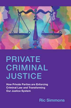 Private Criminal Justice: How Private Parties are Enforcing Criminal Law and Transforming Our Justice System de Ric Simmons