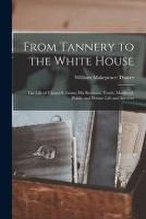 From Tannery to the White House: The Life of Ulysses S. Grant, His Boyhood, Youth, Manhood, Public and Private Life and Services de William Makepeace Thayer