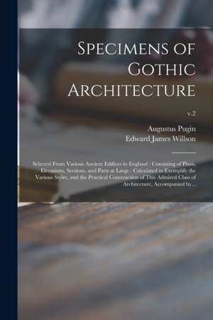 Specimens of Gothic Architecture: Selected From Various Ancient Edifices in England: Consisting of Plans, Elevations, Sections, and Parts at Large: Ca de Augustus Pugin