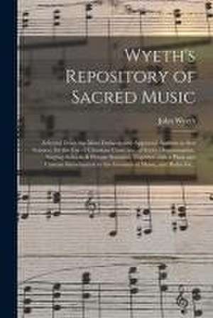 Wyeth's Repository of Sacred Music: Selected From the Most Eminent and Approved Authors in That Science, for the Use of Christian Churches, of Every D de John Wyeth