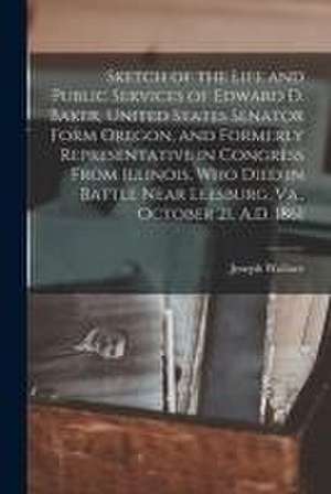 Sketch of the Life and Public Services of Edward D. Baker, United States Senator Form Oregon, and Formerly Representative in Congress From Illinois, W de Joseph Wallace