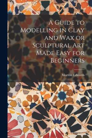 A Guide to Modelling in Clay and Wax or Sculptural Art Made Easy for Beginners de Morton Edwards